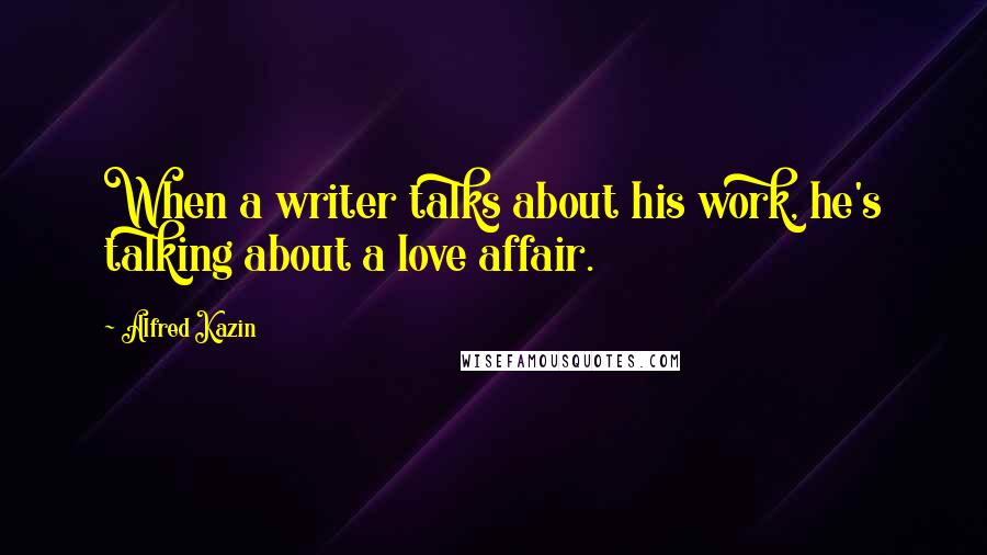 Alfred Kazin quotes: When a writer talks about his work, he's talking about a love affair.