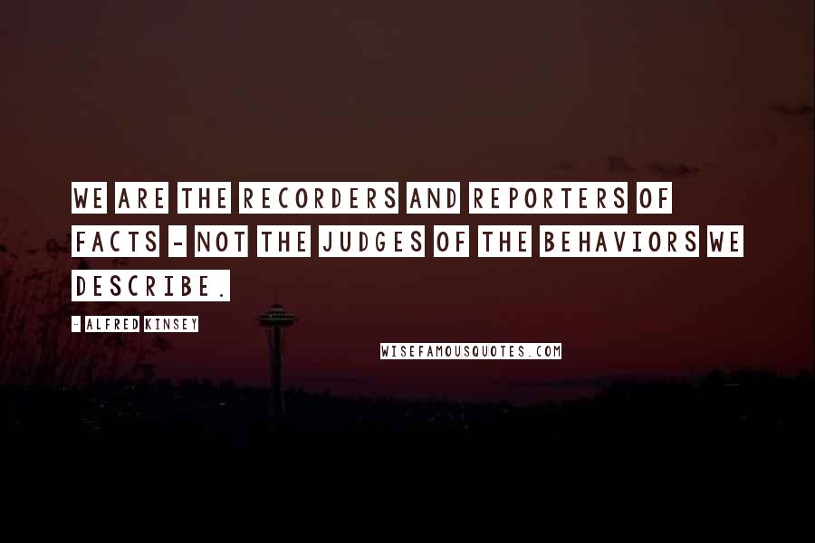 Alfred Kinsey quotes: We are the recorders and reporters of facts - not the judges of the behaviors we describe.