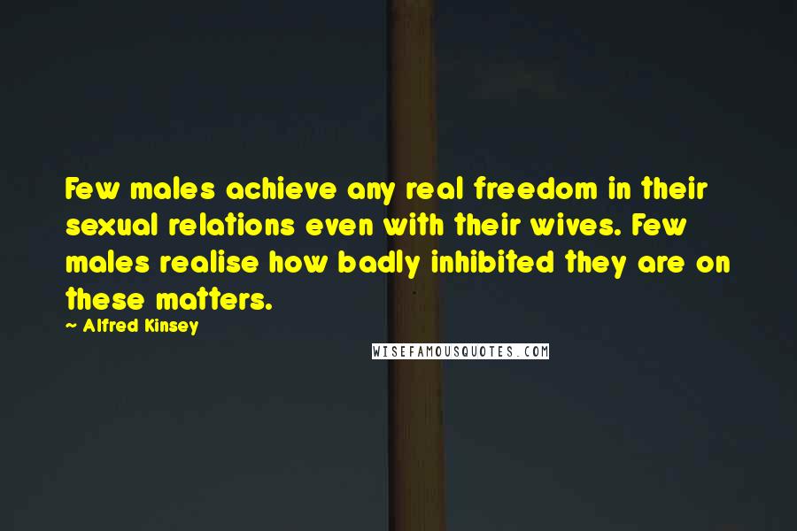 Alfred Kinsey quotes: Few males achieve any real freedom in their sexual relations even with their wives. Few males realise how badly inhibited they are on these matters. Alfred Kinsey quotes: Few males achieve any real freedom in their sexual relations even with their wives. Few males realise how badly inhibited they are on these matters.