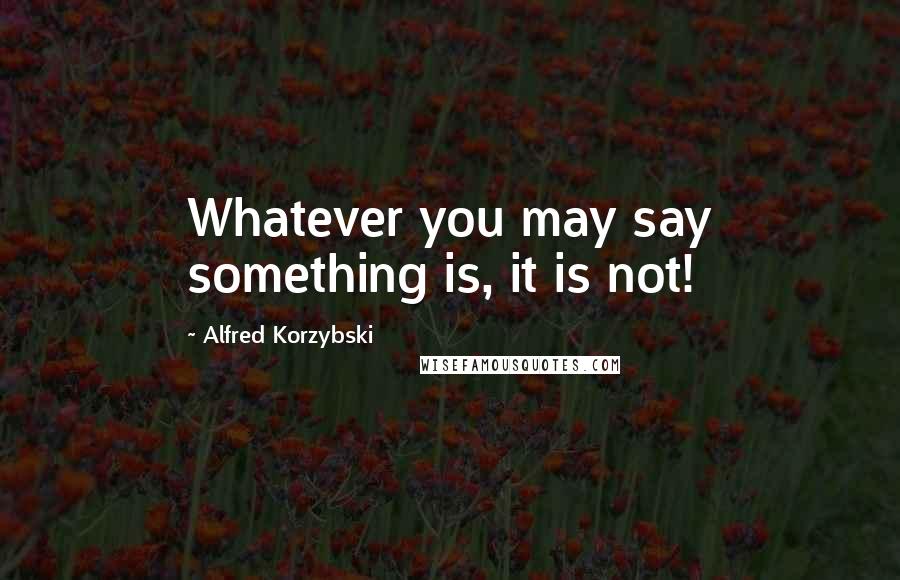 Alfred Korzybski quotes: Whatever you may say something is, it is not!