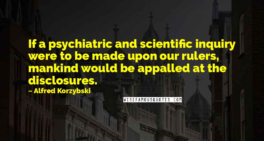 Alfred Korzybski quotes: If a psychiatric and scientific inquiry were to be made upon our rulers, mankind would be appalled at the disclosures.