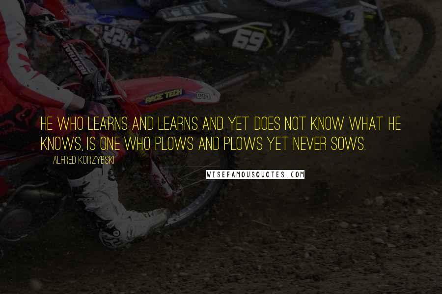 Alfred Korzybski quotes: He who learns and learns and yet does not know what he knows, is one who plows and plows yet never sows.