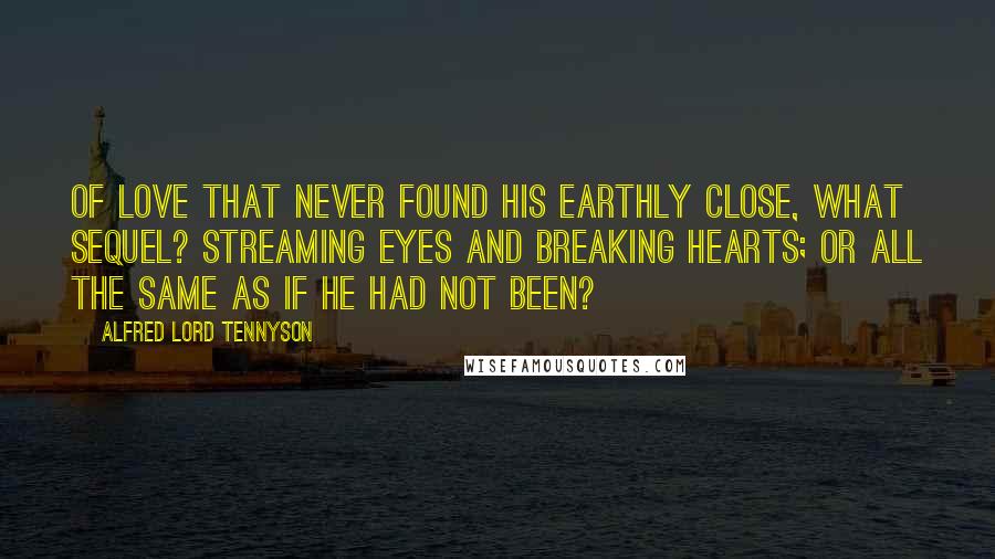 Alfred Lord Tennyson quotes: Of love that never found his earthly close, What sequel? Streaming eyes and breaking hearts; Or all the same as if he had not been? Alfred Lord Tennyson quotes: Of love that never found his earthly close, What sequel? Streaming eyes and breaking hearts; Or all the same as if he had not been?