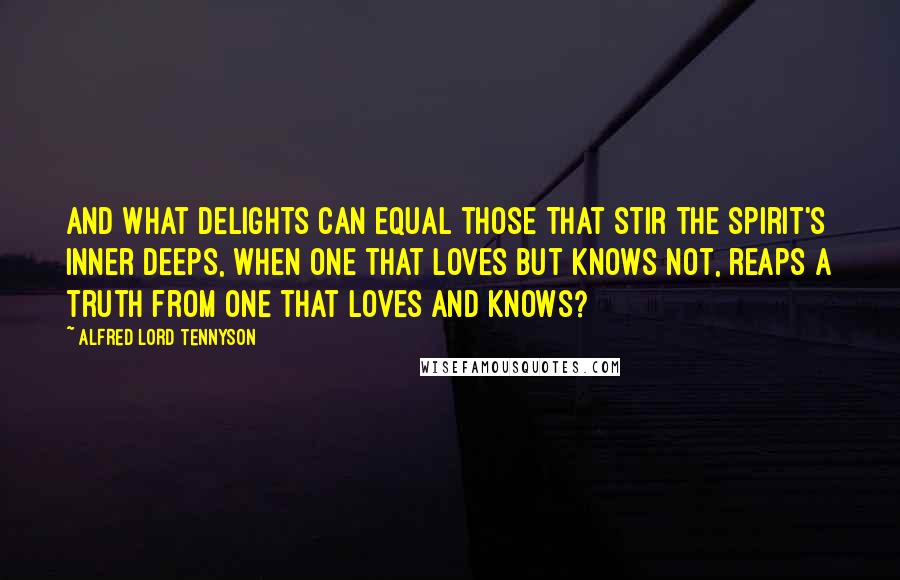 Alfred Lord Tennyson quotes: And what delights can equal those That stir the spirit's inner deeps, When one that loves but knows not, reaps A truth from one that loves and knows? Alfred Lord Tennyson quotes: And what delights can equal those That stir the spirit's inner deeps, When one that loves but knows not, reaps A truth from one that loves and knows?