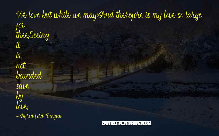 Alfred Lord Tennyson quotes: We love but while we may;And therefore is my love so large for thee,Seeing it is not bounded save by love. Alfred Lord Tennyson quotes: We love but while we may;And therefore is my love so large for thee,Seeing it is not bounded save by love.