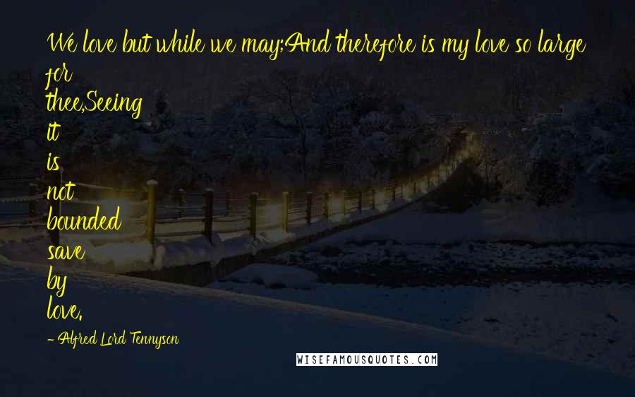 Alfred Lord Tennyson quotes: We love but while we may;And therefore is my love so large for thee,Seeing it is not bounded save by love.