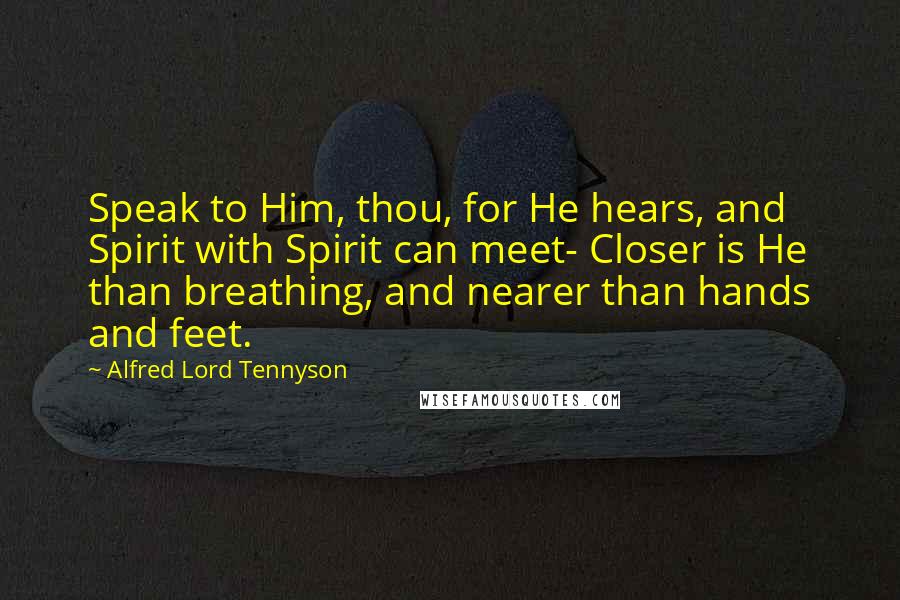 Alfred Lord Tennyson quotes: Speak to Him, thou, for He hears, and Spirit with Spirit can meet- Closer is He than breathing, and nearer than hands and feet. Alfred Lord Tennyson quotes: Speak to Him, thou, for He hears, and Spirit with Spirit can meet- Closer is He than breathing, and nearer than hands and feet.