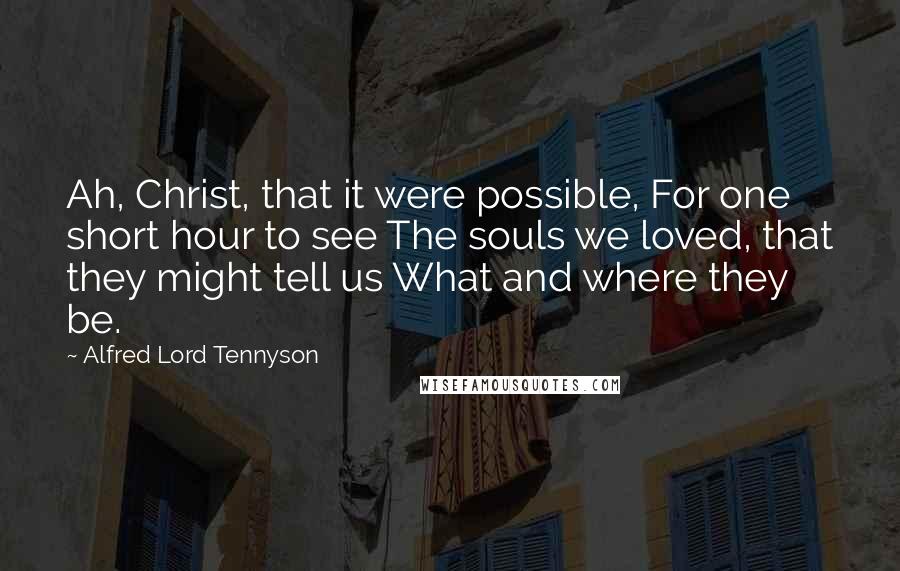 Alfred Lord Tennyson quotes: Ah, Christ, that it were possible, For one short hour to see The souls we loved, that they might tell us What and where they be. Alfred Lord Tennyson quotes: Ah, Christ, that it were possible, For one short hour to see The souls we loved, that they might tell us What and where they be.