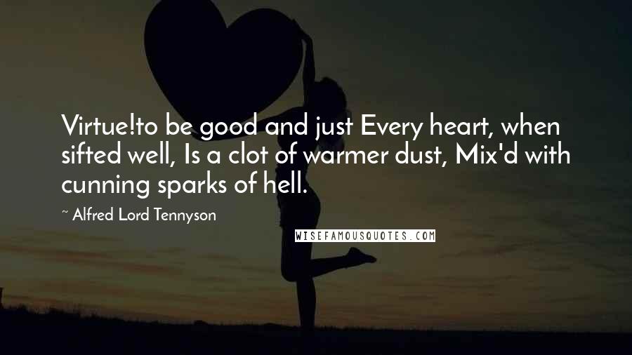 Alfred Lord Tennyson quotes: Virtue!to be good and just Every heart, when sifted well, Is a clot of warmer dust, Mix'd with cunning sparks of hell. Alfred Lord Tennyson quotes: Virtue!to be good and just Every heart, when sifted well, Is a clot of warmer dust, Mix'd with cunning sparks of hell.