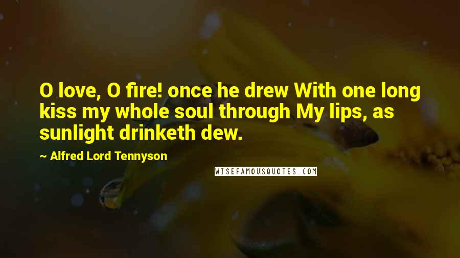 Alfred Lord Tennyson quotes: O love, O fire! once he drew With one long kiss my whole soul through My lips, as sunlight drinketh dew. Alfred Lord Tennyson quotes: O love, O fire! once he drew With one long kiss my whole soul through My lips, as sunlight drinketh dew.