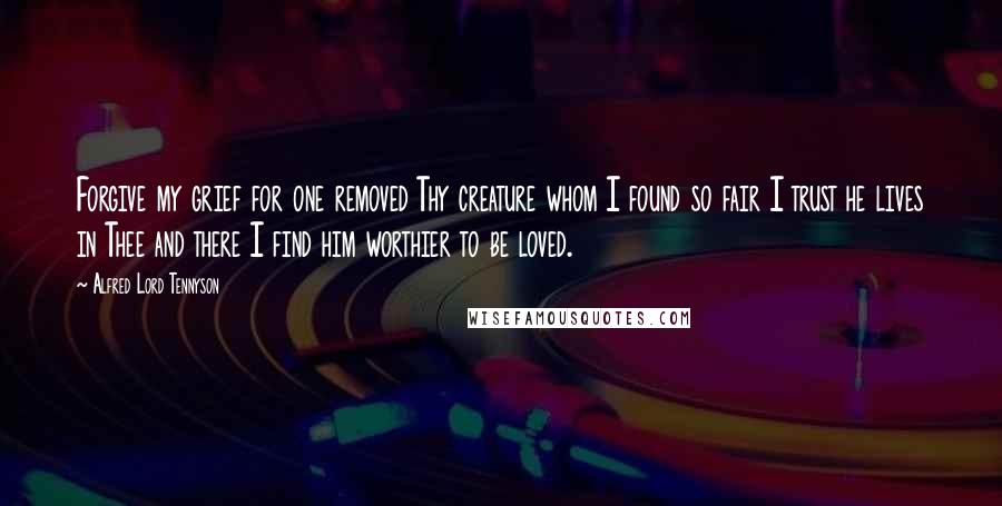 Alfred Lord Tennyson quotes: Forgive my grief for one removed Thy creature whom I found so fair I trust he lives in Thee and there I find him worthier to be loved.