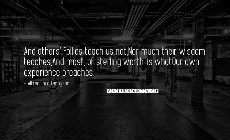 Alfred Lord Tennyson quotes: And others' follies teach us not,Nor much their wisdom teaches,And most, of sterling worth, is whatOur own experience preaches. Alfred Lord Tennyson quotes: And others' follies teach us not,Nor much their wisdom teaches,And most, of sterling worth, is whatOur own experience preaches.