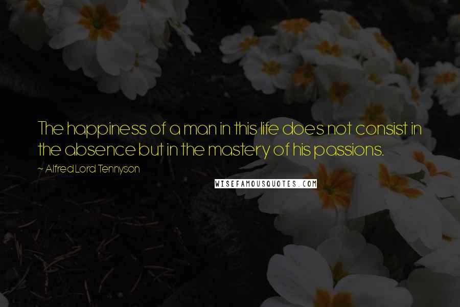 Alfred Lord Tennyson quotes: The happiness of a man in this life does not consist in the absence but in the mastery of his passions. Alfred Lord Tennyson quotes: The happiness of a man in this life does not consist in the absence but in the mastery of his passions.