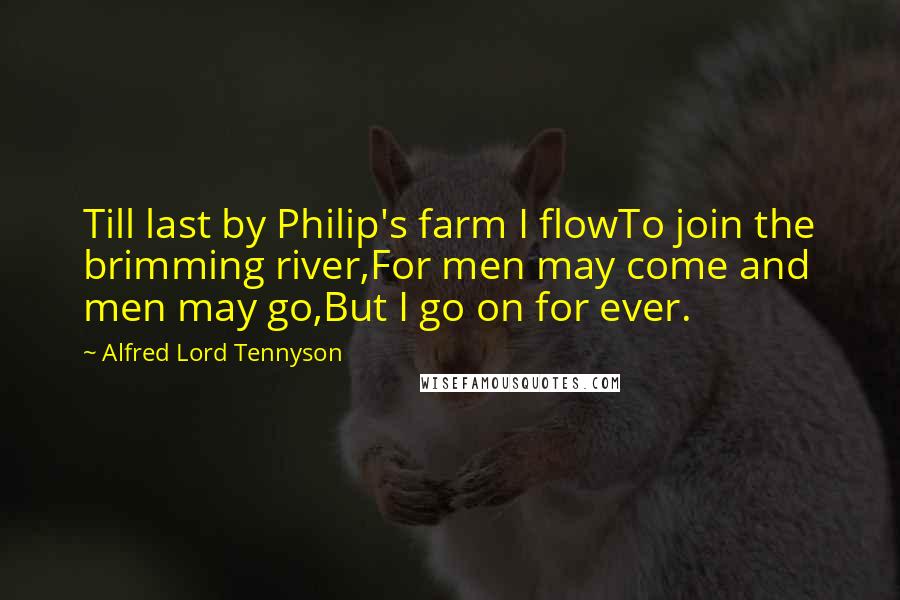 Alfred Lord Tennyson quotes: Till last by Philip's farm I flowTo join the brimming river,For men may come and men may go,But I go on for ever. Alfred Lord Tennyson quotes: Till last by Philip's farm I flowTo join the brimming river,For men may come and men may go,But I go on for ever.