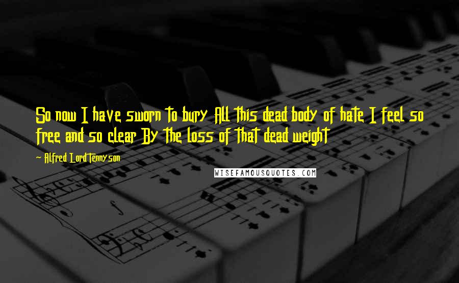 Alfred Lord Tennyson quotes: So now I have sworn to bury All this dead body of hate I feel so free and so clear By the loss of that dead weight Alfred Lord Tennyson quotes: So now I have sworn to bury All this dead body of hate I feel so free and so clear By the loss of that dead weight