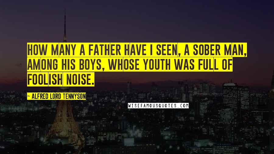 Alfred Lord Tennyson quotes: How many a father have I seen, A sober man, among his boys, Whose youth was full of foolish noise. Alfred Lord Tennyson quotes: How many a father have I seen, A sober man, among his boys, Whose youth was full of foolish noise.