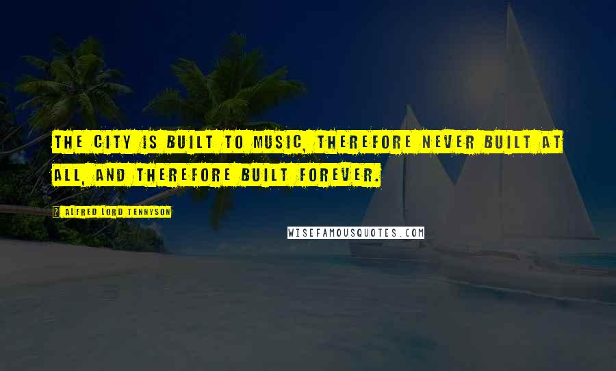 Alfred Lord Tennyson quotes: The city is built To music, therefore never built at all, And therefore built forever.