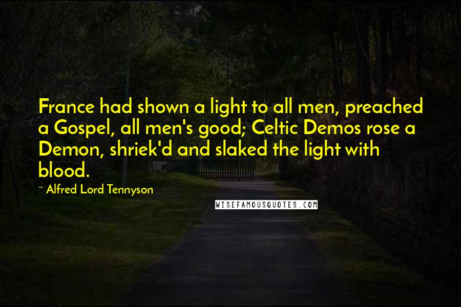 Alfred Lord Tennyson quotes: France had shown a light to all men, preached a Gospel, all men's good; Celtic Demos rose a Demon, shriek'd and slaked the light with blood. Alfred Lord Tennyson quotes: France had shown a light to all men, preached a Gospel, all men's good; Celtic Demos rose a Demon, shriek'd and slaked the light with blood.