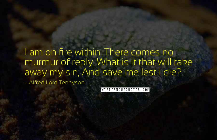 Alfred Lord Tennyson quotes: I am on fire within. There comes no murmur of reply. What is it that will take away my sin, And save me lest I die? Alfred Lord Tennyson quotes: I am on fire within. There comes no murmur of reply. What is it that will take away my sin, And save me lest I die?