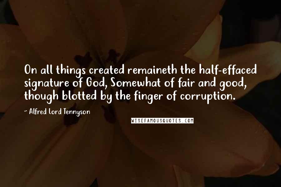 Alfred Lord Tennyson quotes: On all things created remaineth the half-effaced signature of God, Somewhat of fair and good, though blotted by the finger of corruption. Alfred Lord Tennyson quotes: On all things created remaineth the half-effaced signature of God, Somewhat of fair and good, though blotted by the finger of corruption.