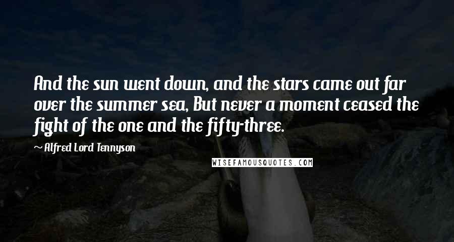 Alfred Lord Tennyson quotes: And the sun went down, and the stars came out far over the summer sea, But never a moment ceased the fight of the one and the fifty-three. Alfred Lord Tennyson quotes: And the sun went down, and the stars came out far over the summer sea, But never a moment ceased the fight of the one and the fifty-three.