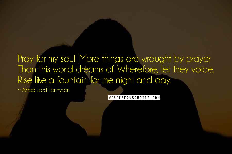 Alfred Lord Tennyson quotes: Pray for my soul. More things are wrought by prayer Than this world dreams of: Wherefore, let they voice, Rise like a fountain for me night and day. Alfred Lord Tennyson quotes: Pray for my soul. More things are wrought by prayer Than this world dreams of: Wherefore, let they voice, Rise like a fountain for me night and day.