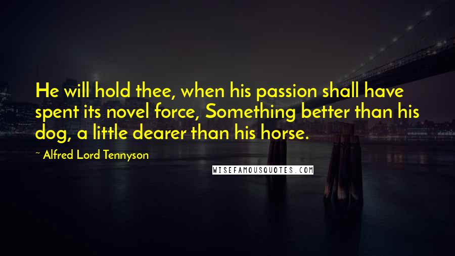 Alfred Lord Tennyson quotes: He will hold thee, when his passion shall have spent its novel force, Something better than his dog, a little dearer than his horse. Alfred Lord Tennyson quotes: He will hold thee, when his passion shall have spent its novel force, Something better than his dog, a little dearer than his horse.