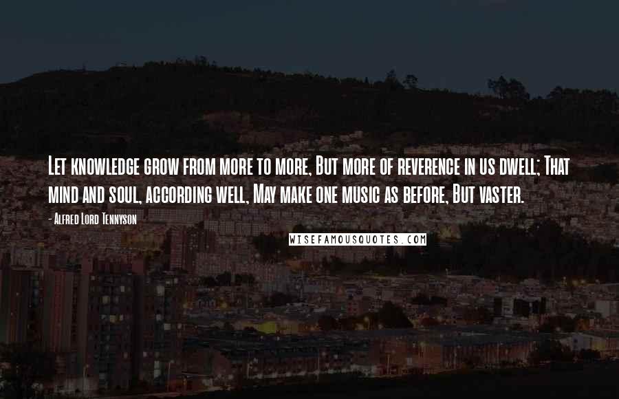 Alfred Lord Tennyson quotes: Let knowledge grow from more to more, But more of reverence in us dwell; That mind and soul, according well, May make one music as before, But vaster. Alfred Lord Tennyson quotes: Let knowledge grow from more to more, But more of reverence in us dwell; That mind and soul, according well, May make one music as before, But vaster.