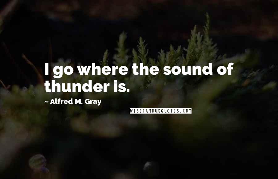 Alfred M. Gray quotes: I go where the sound of thunder is.