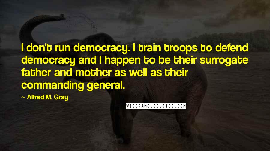 Alfred M. Gray quotes: I don't run democracy. I train troops to defend democracy and I happen to be their surrogate father and mother as well as their commanding general.