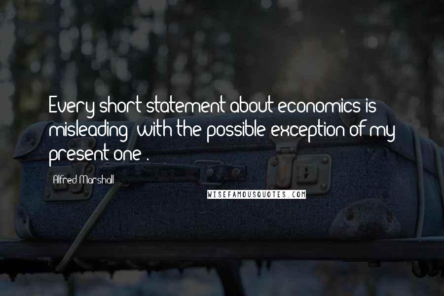Alfred Marshall quotes: Every short statement about economics is misleading (with the possible exception of my present one).