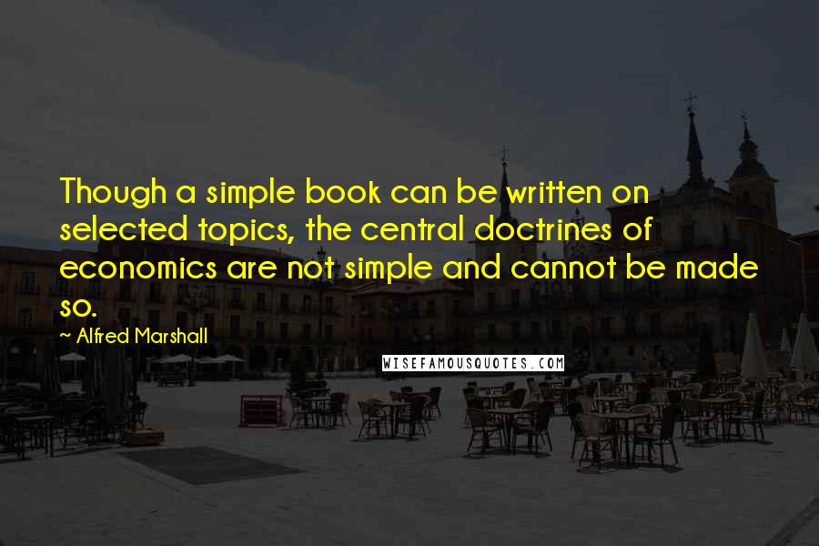 Alfred Marshall quotes: Though a simple book can be written on selected topics, the central doctrines of economics are not simple and cannot be made so.