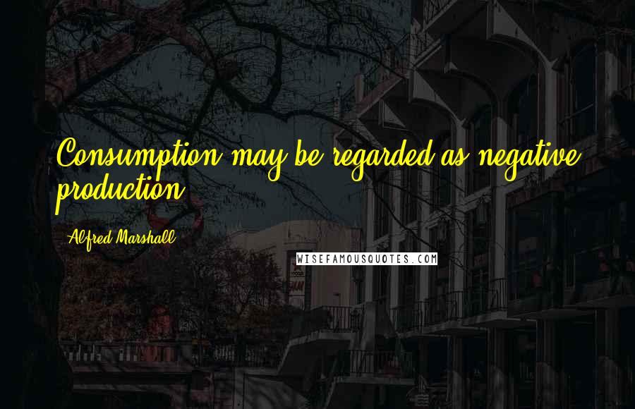 Alfred Marshall quotes: Consumption may be regarded as negative production.