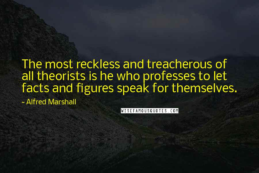 Alfred Marshall quotes: The most reckless and treacherous of all theorists is he who professes to let facts and figures speak for themselves.