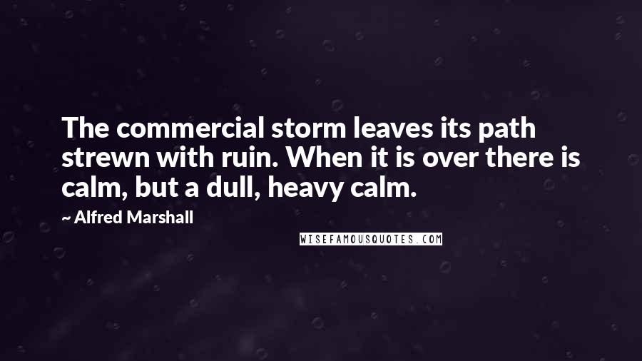 Alfred Marshall quotes: The commercial storm leaves its path strewn with ruin. When it is over there is calm, but a dull, heavy calm.