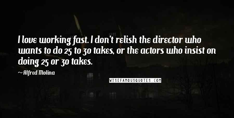 Alfred Molina quotes: I love working fast. I don't relish the director who wants to do 25 to 30 takes, or the actors who insist on doing 25 or 30 takes.