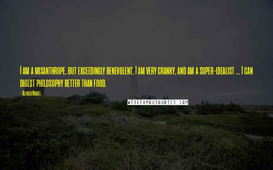 Alfred Nobel quotes: I am a misanthrope, but exceedingly benevolent; I am very cranky, and am a super-idealist ... I can digest philosophy better than food.