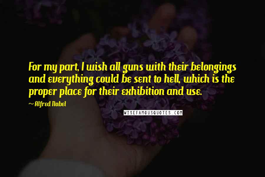 Alfred Nobel quotes: For my part, I wish all guns with their belongings and everything could be sent to hell, which is the proper place for their exhibition and use.