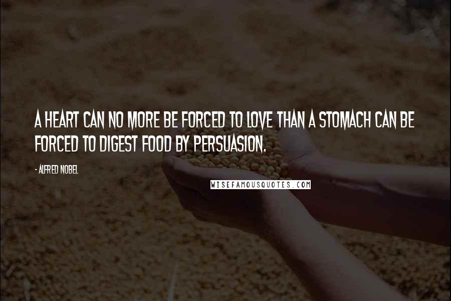Alfred Nobel quotes: A heart can no more be forced to love than a stomach can be forced to digest food by persuasion.