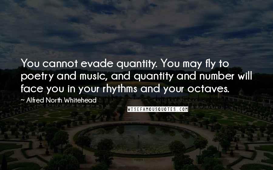 Alfred North Whitehead quotes: You cannot evade quantity. You may fly to poetry and music, and quantity and number will face you in your rhythms and your octaves.