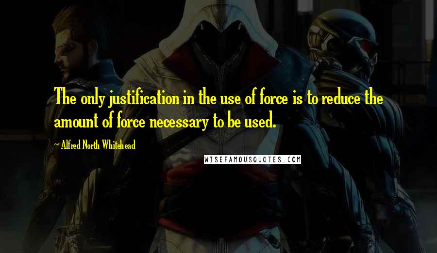 Alfred North Whitehead quotes: The only justification in the use of force is to reduce the amount of force necessary to be used.