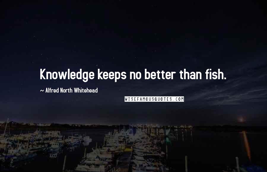 Alfred North Whitehead quotes: Knowledge keeps no better than fish.