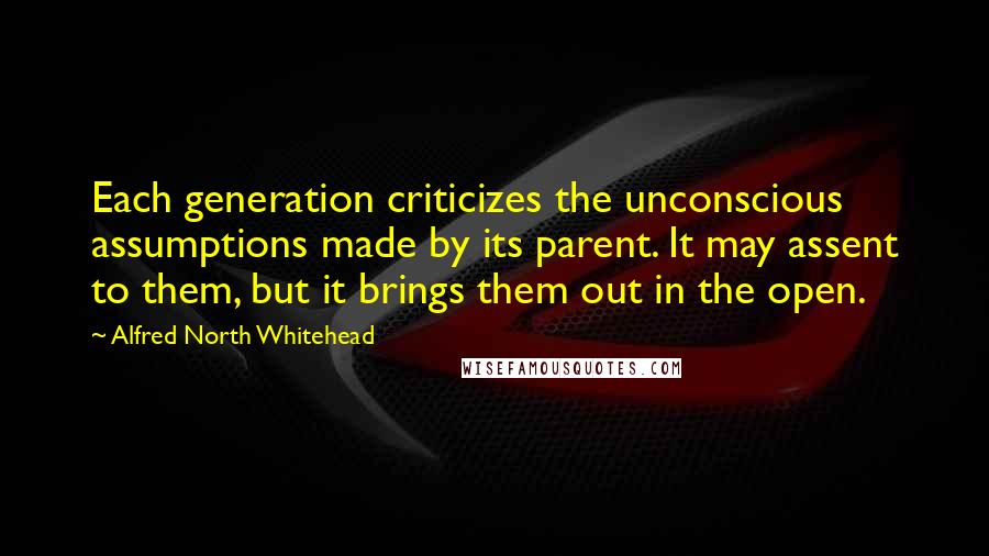 Alfred North Whitehead quotes: Each generation criticizes the unconscious assumptions made by its parent. It may assent to them, but it brings them out in the open.
