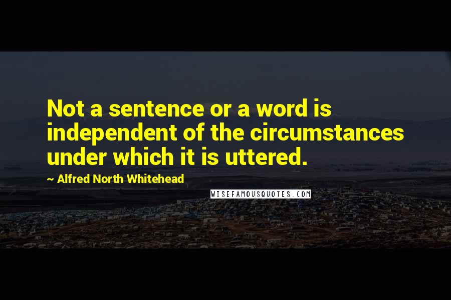 Alfred North Whitehead quotes: Not a sentence or a word is independent of the circumstances under which it is uttered.