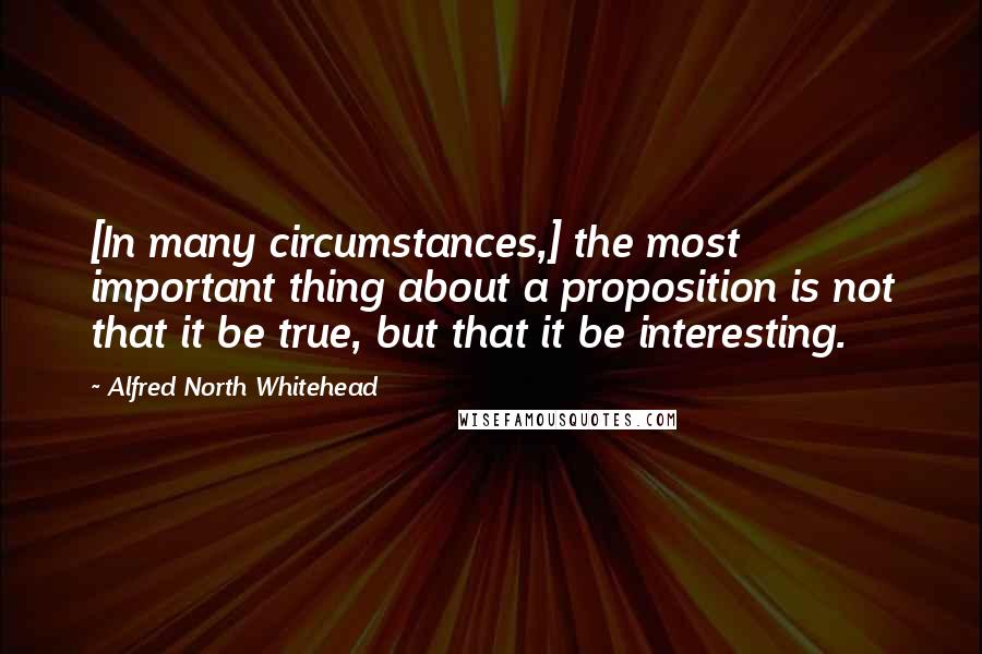 Alfred North Whitehead quotes: [In many circumstances,] the most important thing about a proposition is not that it be true, but that it be interesting.
