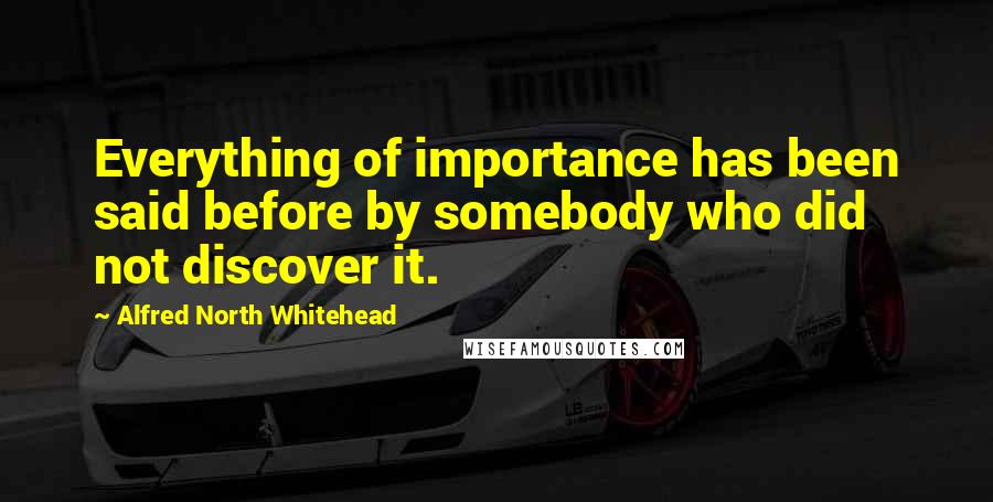 Alfred North Whitehead quotes: Everything of importance has been said before by somebody who did not discover it.