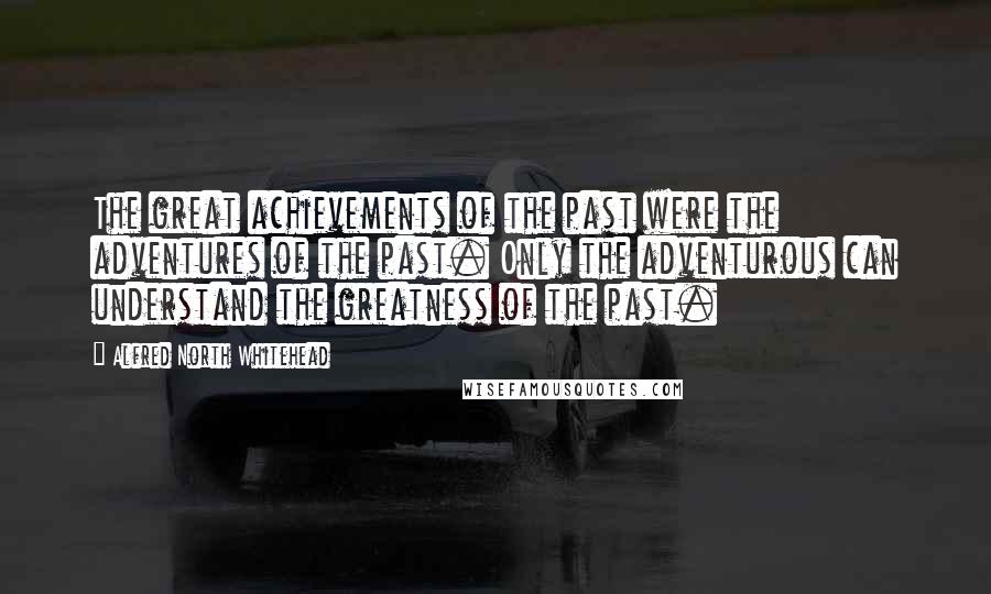 Alfred North Whitehead quotes: The great achievements of the past were the adventures of the past. Only the adventurous can understand the greatness of the past.