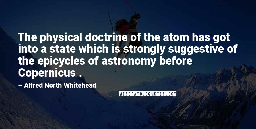 Alfred North Whitehead quotes: The physical doctrine of the atom has got into a state which is strongly suggestive of the epicycles of astronomy before Copernicus .