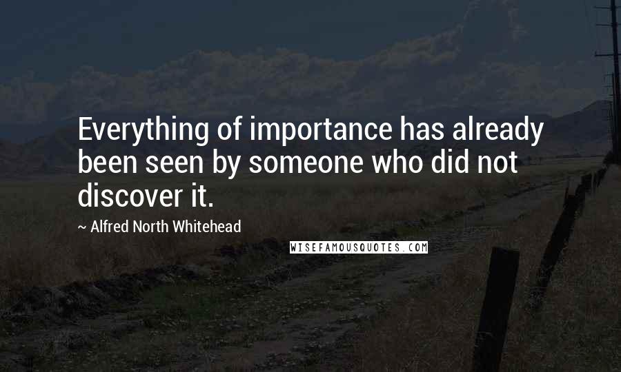 Alfred North Whitehead quotes: Everything of importance has already been seen by someone who did not discover it.