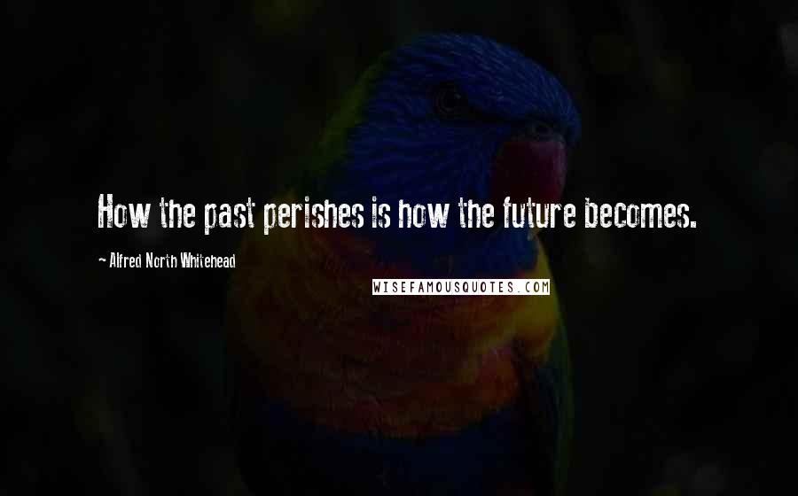 Alfred North Whitehead quotes: How the past perishes is how the future becomes.